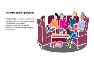 Encontro com os parceiros

Neste sentido, pensamos no encontro
com estes parceiros agendado para dia
4 de Junho e, com vista ao
estabelecimento de um possível
protocolo, apresentar o seguinte guião
de entrevista:
 