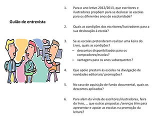 1.   Para o ano letivo 2012/2013, que escritores e
                           ilustradores propõem para se deslocar às escolas
                           para os diferentes anos de escolaridade?
Guião de entrevista
                      2.   Quais as condições dos escritores/ilustradores para a
                           sua deslocação à escola?

                      3.    Se as escolas pretenderem realizar uma Feira do
                            Livro, quais as condições?
                           – descontos disponibilizados para os
                               compradores/escolas?
                           – vantagens para os anos subsequentes?

                      4.   Que apoio prestam às escolas na divulgação de
                           novidades editoriais/ promoções?

                      5.   No caso de aquisição de fundo documental, quais os
                           descontos aplicados?

                      6.   Para além da vinda de escritores/ilustradores, feira
                           do livro, … que outras propostas /serviços têm para
                           apresentar e apoiar as escolas na promoção da
                           leitura?
 