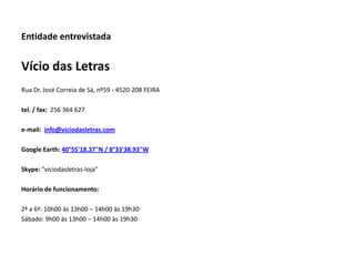 Entidade entrevistada


Vício das Letras
Rua Dr. José Correia de Sá, nº59 - 4520-208 FEIRA

tel. / fax: 256 364 627

e-mail: info@viciodasletras.com

Google Earth: 40°55'18.37"N / 8°33'38.93"W

Skype: "viciodasletras-loja"

Horário de funcionamento:

2ª a 6ª: 10h00 às 13h00 – 14h00 às 19h30
Sábado: 9h00 às 13h00 – 14h00 às 19h30
 