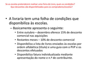 Se as escolas pretenderem realizar uma Feira do Livro, quais as condições?
      Que descontos são disponibilizados para os compradores/escolas?




• A livraria tem uma folha de condições que
  disponibiliza às escolas.
    – Basicamente apresenta o seguinte:
         • Entre outubro – dezembro oferece 15% de desconto
           comercial nas aquisições
         • Restantes meses – 10% de desconto comercial
         • Disponibiliza a lista de livros enviados às escolas por
           ordem alfabética (título) e uma guia com o PVP e os
           descontos efetuados
         • Disponibiliza fatura individualizada mediante
           apresentação do nome e n.º de contribuinte.
 