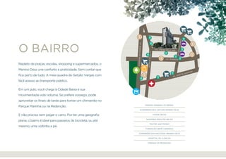 Repleto de praças, escolas, shopping e supermercados, o
Menino Deus une conforto e praticidade. Sem contar que
fica perto de tudo. A meia quadra da Getúlio Vargas com
fácil acesso ao transporte público.
Em um pulo, você chega à Cidade Baixa e sua
movimentada vida noturna. Se prefere sossego, pode
aproveitar os finais de tarde para tomar um chimarrão no
Parque Marinha ou na Redenção.
E não precisa nem pegar o carro. Por ter uma geografia
plana, o bairro é ideal para passeios de bicicleta, ou até
mesmo, uma voltinha a pé.
o bairro CEL. ANDRÉ BELO, 640.
AV. IPIRANGA
AV.BORGESDEMEDEIROS
AV. JOSÉ DE ALENCAR
AV.PRAIADEBELAS
AV.GETÚLIOVARGAS
Parque Marinha do Brasil
Supermercado Zaffari Menino Deus
Cidade Baixa
shopping Praia de Belas
Teatro São Pedro
Fundação Iberê Camargo
Supermercado Nacional Menino Deus
Hospital de Clínicas
Parque da Redenção
apresentação localização empreendimento apartamentos realização
 