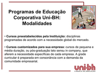 •  Cursos preestabelecidos pela Instituição:  disciplinas programadas de acordo com a necessidade global do mercado. •  Cursos customizados para sua empresa:  cursos de pequena e média duração, ou pós-graduação lato sensu in company, que aferem a necessidade específicas de cada empresa. A grade curricular é preparada em consonância com a demanda da comunidade empresarial.  Programas de Educação Corporativa Uni-BH: Modalidades 