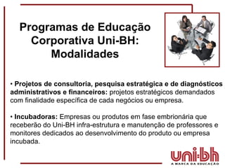 •  Projetos de consultoria, pesquisa estratégica e de diagnósticos administrativos e financeiros:  projetos estratégicos demandados com finalidade específica de cada negócios ou empresa. •  Incubadoras:  Empresas ou produtos em fase embrionária que receberão do Uni-BH infra-estrutura e manutenção de professores e monitores dedicados ao desenvolvimento do produto ou empresa incubada.  Programas de Educação Corporativa Uni-BH: Modalidades 