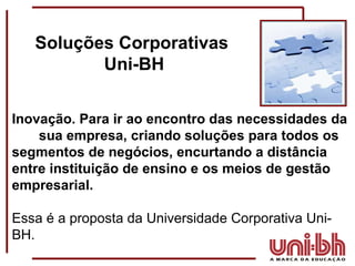 Soluções Corporativas  Uni-BH Inovação. Para ir ao encontro das necessidades da  sua empresa, criando soluções para todos os segmentos de negócios, encurtando a distância entre instituição de ensino e os meios de gestão empresarial.   Essa é a proposta da Universidade Corporativa Uni-BH. 