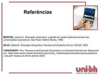Referências MEISTER,  Jeanne C.  Educação corporativa: a gestão do capital intelectual através das universidades corporativas.  São Paulo: Makron Books, 1999. SILVA , Deborah. Educação Corporativa. Revista do Estudante OnLine: FECAP, 2002. TARAPANOFF , Kira. Panorama da Educação Corporativa no Contexto Internacional. Disponível em: <http://www.educor.desenvolvimento.gov.br/arq_1coletania/panoramaeducacaocorporativa _kira.pdf> Acesso em 09 de abril de 2008. 