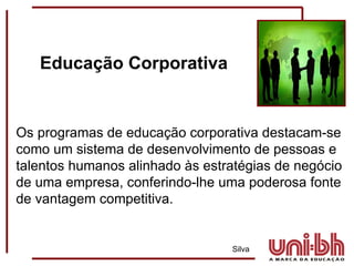 Os programas de educação corporativa destacam-se como um sistema de desenvolvimento de pessoas e talentos humanos alinhado às estratégias de negócio de uma empresa, conferindo-lhe uma poderosa fonte de vantagem competitiva.   Silva Educação Corporativa 