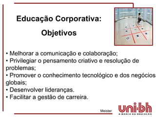 •  Melhorar a comunicação e colaboração;  •  Privilegiar o pensamento criativo e resolução de problemas;  •  Promover o conhecimento tecnológico e dos negócios globais;  •  Desenvolver lideranças.  •  Facilitar a gestão de carreira.   Meister  Educação Corporativa: Objetivos 