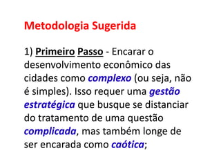 Metodologia Sugerida
1) Primeiro Passo - Encarar o
desenvolvimento econômico das
cidades como complexo (ou seja, não
é simples). Isso requer uma gestão
estratégica que busque se distanciar
do tratamento de uma questão
complicada, mas também longe de
ser encarada como caótica;
 