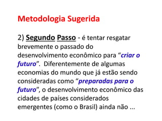 Metodologia Sugerida
2) Segundo Passo - é tentar resgatar
brevemente o passado do
desenvolvimento econômico para “criar o
futuro”. Diferentemente de algumas
economias do mundo que já estão sendo
consideradas como “preparadas para o
futuro”, o desenvolvimento econômico das
cidades de países considerados
emergentes (como o Brasil) ainda não ...
 