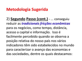 Metodologia Sugerida
2) Segundo Passo (cont.) - ... conseguiu
reduzir as tradicionais fricções econômicas
para os negócios, como tempo, distância,
acesso a capital e informação. Isso é
facilmente percebido quando se observa a
posição relativa do nosso país nos vários
indicadores têm sido estabelecidos no mundo
para caracterizar o avanço das economias e
das sociedades, dentre os quais destacamos:
 