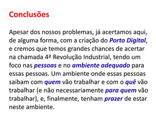 Conclusões
Apesar dos nossos problemas, já acertamos aqui,
de alguma forma, com a criação do Porto Digital,
e cremos que temos grandes chances de acertar
na chamada 4ª Revolução Industrial, tendo um
foco nas pessoas e no ambiente adequado para
essas pessoas. Um ambiente onde essas pessoas
saibam com quem vão trabalhar e com o quê vão
trabalhar (e não necessariamente para quem vão
trabalhar), e, finalmente, tenham prazer de estar
neste ambiente.
 