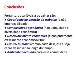 Conclusões
Portanto, as variáveis a trabalhar são:
● Capacidade de geração de trabalho (e não
empregabilidade);
● Complexidade econômica (não ubiquidade e
diversidade econômica) ;
● Desenvolvimento econômico (e não puramente
crescimento econômico/PIB);
● Capital humano (comunidade desejosa e seja
capaz de inovar ao longo do tempo);
● Ambiente adequado para essa comunidade.
 