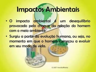 Impactos Ambientais
• O impacto ambiental é um desequilíbrio
  provocado pelo choque da relação do homem
  com o meio ambiente
• Surgiu a partir da evolução humana, ou seja, no
  momento em que o homem começou a evoluir
  em seu modo de vida.
 