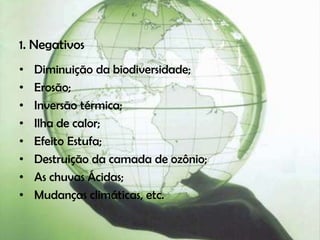 1. Negativos
•   Diminuição da biodiversidade;
•   Erosão;
•   Inversão térmica;
•   Ilha de calor;
•   Efeito Estufa;
•   Destruição da camada de ozônio;
•   As chuvas Ácidas;
•   Mudanças climáticas, etc.
 