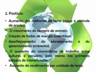 2. Positivos
• Aumento das melhorias de terra (água e controle
  de erosão);
• O crescimento do número de animais;
• Criação de fontes de energia sustentável;
• Aperfeiçoamento        do   planejamento  e  do
  gerenciamento ambiental;
• O aumento da concorrência de trabalho entre
  culturas e pecuária, pelo menos nos primeiros
  estágios de intensificação;
• Aumento de rendimentos por unidade de terra.
 