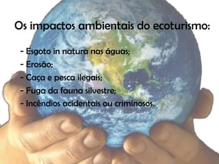 Os impactos ambientais do ecoturismo:

 - Esgoto in natura nas águas;
 - Erosão;
 - Caça e pesca ilegais;
 - Fuga da fauna silvestre;
 - Incêndios acidentais ou criminosos.
 