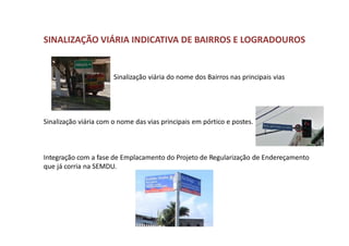 SINALIZAÇÃO VIÁRIA INDICATIVA DE BAIRROS E LOGRADOUROS
Sinalização viária do nome dos Bairros nas principais vias
Sinalização viária com o nome das vias principais em pórtico e postes.
Integração com a fase de Emplacamento do Projeto de Regularização de Endereçamento
que já corria na SEMDU.
 