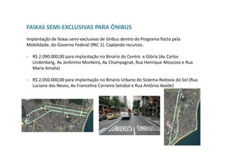 FAIXAS SEMI-EXCLUSIVAS PARA ÔNIBUS
Implantação de faixas semi-exclusivas de ônibus dentro do Programa Pacto pela
Mobilidade, do Governo Federal (PAC 2). Captando recursos.
- R$ 2.090.000,00 para implantação no Binário do Centro e Glória (Av. Carlos
Lindenberg, Av. Jerônimo Monteiro, Av. Champagnat, Rua Henrique Moscoso e Rua
Maria Amalia)
- R$ 2.050.000,00 para implantação no Binário Urbano do Sistema Rodovia do Sol (Rua
Luciano das Neves, Av. Francelina Carneiro Setúbal e Rua Antônio Ataíde)
 