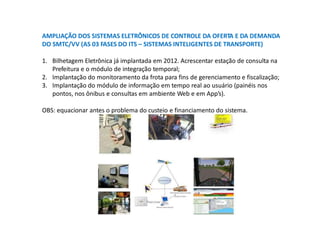 AMPLIAÇÃO DOS SISTEMAS ELETRÔNICOS DE CONTROLE DA OFERTA E DA DEMANDA
DO SMTC/VV (AS 03 FASES DO ITS – SISTEMAS INTELIGENTES DE TRANSPORTE)
1. Bilhetagem Eletrônica já implantada em 2012. Acrescentar estação de consulta na
Prefeitura e o módulo de integração temporal;
2. Implantação do monitoramento da frota para fins de gerenciamento e fiscalização;
3. Implantação do módulo de informação em tempo real ao usuário (painéis nos
pontos, nos ônibus e consultas em ambiente Web e em App’s).
OBS: equacionar antes o problema do custeio e financiamento do sistema.
 