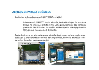 ABRIGOS DE PARADA DE ÔNIBUS
• Auditoria e ação no Contrato nº 001/2000 (Foco Mídia)
O Contrato nº 001/2000 previu a instalação de 400 abrigos de pontos de
ônibus, no entanto, a Cidade de Vila Velha possui cerca de 830 pontos de
parada e a concessionária Foco Mídia instalou apenas 128 equipamentos.
Além disso, a manutenção é deficiente.
• Captação de recursos alternativos para a instalação de novos abrigos, modernos e
acessíveis (Condicionantes de Termos de Compromisso, Convênio das faixas semi-
exclusivas de ônibus e outras captações)
 