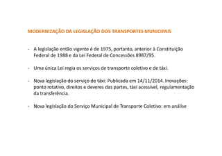 MODERNIZAÇÃO DA LEGISLAÇÃO DOS TRANSPORTES MUNICIPAIS
- A legislação então vigente é de 1975, portanto, anterior à Constituição
Federal de 1988 e da Lei Federal de Concessões 8987/95.
- Uma única Lei regia os serviços de transporte coletivo e de táxi.
- Nova legislação do serviço de táxi: Publicada em 14/11/2014. Inovações:
ponto rotativo, direitos e deveres das partes, táxi acessível, regulamentação
da transferência.
- Nova legislação do Serviço Municipal de Transporte Coletivo: em análise
 