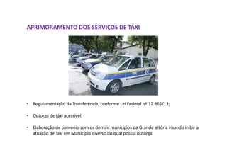 APRIMORAMENTO DOS SERVIÇOS DE TÁXI
• Regulamentação da Transferência, conforme Lei Federal nº 12.865/13;
• Outorga de táxi acessível;
• Elaboração de convênio com os demais municípios da Grande Vitória visando inibir a
atuação de Taxi em Município diverso do qual possui outorga.
 