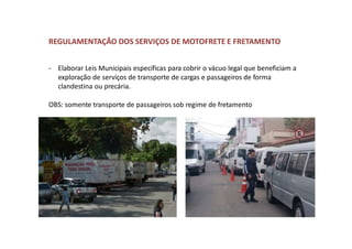 REGULAMENTAÇÃO DOS SERVIÇOS DE MOTOFRETE E FRETAMENTO
- Elaborar Leis Municipais específicas para cobrir o vácuo legal que beneficiam a
exploração de serviços de transporte de cargas e passageiros de forma
clandestina ou precária.
OBS: somente transporte de passageiros sob regime de fretamento
 