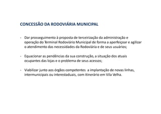 CONCESSÃO DA RODOVIÁRIA MUNICIPAL
- Dar prosseguimento à proposta de terceirização da administração e
operação do Terminal Rodoviário Municipal de forma a aperfeiçoar e agilizar
o atendimento das necessidades da Rodoviária e de seus usuários;
- Equacionar as pendências da sua construção, a situação dos atuais
ocupantes das lojas e o problema de seus acessos;
- Viabilizar junto aos órgãos competentes a implantação de novas linhas,
intermunicipais ou interestaduais, com itinerário em Vila Velha.
 