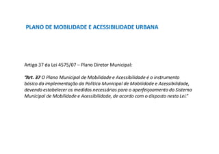 PLANO DE MOBILIDADE E ACESSIBILIDADE URBANA
Artigo 37 da Lei 4575/07 – Plano Diretor Municipal:
“Art. 37 O Plano Municipal de Mobilidade e Acessibilidade é o instrumento
básico da implementação da Política Municipal de Mobilidade e Acessibilidade,
devendo estabelecer as medidas necessárias para o aperfeiçoamento do Sistema
Municipal de Mobilidade e Acessibilidade, de acordo com o disposto nesta Lei.”
 