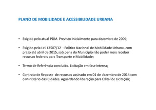 PLANO DE MOBILIDADE E ACESSIBILIDADE URBANA
• Exigido pelo atual PDM. Previsto inicialmente para dezembro de 2009;
• Exigido pela Lei 12587/12 – Política Nacional de Mobilidade Urbana, com
prazo até abril de 2015, sob pena do Município não poder mais receber
recursos federais para Transporte e Mobilidade;
• Termo de Referência concluído. Licitação em fase interna;
• Contrato de Repasse de recursos assinado em 01 de dezembro de 2014 com
o Ministério das Cidades. Aguardando liberação para Edital de Licitação;
 