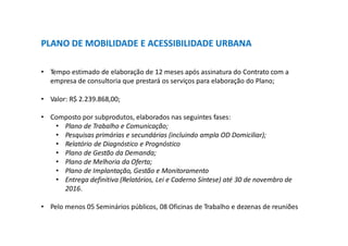 PLANO DE MOBILIDADE E ACESSIBILIDADE URBANA
• Tempo estimado de elaboração de 12 meses após assinatura do Contrato com a
empresa de consultoria que prestará os serviços para elaboração do Plano;
• Valor: R$ 2.239.868,00;
• Composto por subprodutos, elaborados nas seguintes fases:
• Plano de Trabalho e Comunicação;
• Pesquisas primárias e secundárias (incluindo ampla OD Domiciliar);
• Relatório de Diagnóstico e Prognóstico
• Plano de Gestão da Demanda;
• Plano de Melhoria da Oferta;
• Plano de Implantação, Gestão e Monitoramento
• Entrega definitiva (Relatórios, Lei e Caderno Síntese) até 30 de novembro de
2016.
• Pelo menos 05 Seminários públicos, 08 Oficinas de Trabalho e dezenas de reuniões
 