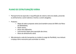 PLANO DE ESTRUTURAÇÃO VIÁRIA
• Planejamento da expansão e requalificação do sistema viário da cidade, prevendo
os alinhamento a serem abertos e trechos a serem alargados;
• Produtos:
• Mapa de toda a proposta viária (será também anexo do PDM e do Plano
de Mobilidade);
• Perfis viários;
• Áreas não edificantes;
• Instrumentos legais para aquisição das áreas;
• Plano de alinhamento viário
• Não planejará a rede de transportes ou modais (a cargo do PlanMob), mas indicará
o espaço viário necessário para acomodar os meios.
 