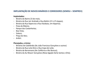 IMPLANTAÇÃO DE NOVOS BINÁRIOS E CORREDORES (SEMDU – SEMPREV)
Implantados:
- Binário do Bairro 23 de maio;
- Binário da Rua Jair Andrade x Rua Belém (1ª e 2ª etapas);
- Binário da Rua Itaperuna x Rua Itaiabaia, em Itaparica;
- Praia do Ribeiro;
- Parque das Castanheiras;
- Boa Vista;
- Soteco;
- Praça do Ibes;
- Aribiri.
Planejados, a iniciar:
- Binários de Cobilândia (Av. João Francisco Gonçalves e outros)
- Binário da Rua Leila Diniz x Rua Copo de Leite;
- Binário de Barramares (Av. Califórnia x Rio Branco);
- Binário da Av. Moacir Gonçalves (Nova ligação Darly Santos x Orla).
 
