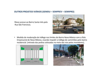 OUTROS PROJETOS VIÁRIOS (SEMDU – SEMPREV – SEMIPRO)
•Novo acesso ao Bairro Santa Inês pela
Rua São Francisco;
• Medida de moderação de tráfego nos limites do Bairro Novo México com o Polo
Empresarial de Novo México, visando impedir o tráfego de caminhões pelo bairro
residencial. (retirada das pedras colocadas no meio das vias pelos moradores);
 