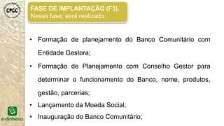 FASE DE PREPARAÇÃO (F2).
Nessa fase, será realizado:
• Roda de Diálogo - Com as Lideranças Locais;
• Roda de Diálogo - Economia Solidária;
• Roda de Diálogo - Sobre Finanças Solidárias;
• Intercâmbio entre os Bancos Comunitários;
• Roda de Diálogo - Sobre Agentes de Crédito;
 