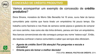 MODELO GENÉRICO DO CAC
O COMITÊ DE ANÁLISE DE CRÉDITO ou CONSELHO DE
AVALIAÇÃO DE CRÉDITO, tem a função de apreciar e avaliar as
solicitações de crédito dos moradores tendo por base as informações
apresentadas pelo agente de crédito comunitário.
Essas informações são recolhidas pelo agente de crédito durante
a pré analise e a visita técnica.
É constituído por 03 a 05 membros, geralmente são:
• Pessoas da comunidade
• Agentes de crédito
• Representantes da entidade gestora
ITES-UFBA, MANUAL POLÍTICA DE CRÉDITO. 2014.
 