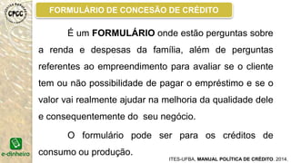 MODELO GENÉRICO DO CAC
ITES-UFBA, MANUAL POLÍTICA DE CRÉDITO. 2014.
É o CAC, responsável por tomar a decisão em
relação à aprovação ou não do crédito além do valor e
quantidade de parcelas do crédito, a decisão de
aprovação segue a regra de unanimidade.
 