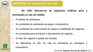 CONCESÃO DE CRÉDITO PRODUTIVO
ITES-UFBA, MANUAL POLÍTICA DE CRÉDITO. 2014.
Vamos acompanhar um exemplo de concessão de crédito
produtivo?
Dona Silvana, moradora do Morro São Benedito há 10 anos, ouviu falar do banco
comunitário pela vizinha que havia tirado um empréstimo há pouco tempo. Ela
trabalha como faxineira e nos finais de semana vende pipoca e gostaria de comprar
um novo carrinho, mas como ela não tinha dinheiro, pensou em tirar um empréstimo.
Nos bancos convencionais ela não conseguiu porque seu nome “estava sujo”. Então,
ela resolveu conhecer o banco comunitário e saber que serviços eles ofereciam.
• Agente de crédito Sorri! Dá atenção! Faz perguntas e escuta a
moradora!
• Orienta para ela tomar a melhor decisão!
 