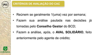 FORMULÁRIO DE CONCESÃO DE CRÉDITO
É um FORMULÁRIO onde estão perguntas sobre
a renda e despesas da família, além de perguntas
referentes ao empreendimento para avaliar se o cliente
tem ou não possibilidade de pagar o empréstimo e se o
valor vai realmente ajudar na melhoria da qualidade dele
e consequentemente do seu negócio.
O formulário pode ser para os créditos de
consumo ou produção.
ITES-UFBA, MANUAL POLÍTICA DE CRÉDITO. 2014.
 