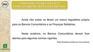 COMO IMPLANTAR UM BANCO
COMUNITÁRIO DE DESENVOLVIMENTO?
Ainda não existe no Brasil um marco regulatório próprio
para os Bancos Comunitários e as Finanças Solidárias.
Nesta ausência, os Bancos Comunitários devem ficar
atentos para algumas normas vigentes.
Rede Brasileira de Bancos Comunitários
 