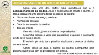CRITÉRIOS DE AVALIAÇÃO DO CAC
ITES-UFBA, MANUAL POLÍTICA DE CRÉDITO. 2014.
No CAC discutiu-se os seguintes critérios para a
concessão ou não do crédito:
• O caráter do solicitante;
• As condições do solicitante de pagar o empréstimo;
• As condições de continuidade do negócio (viabilidade do negócio);
• As condições para aumentar o faturamento do negócio;
• O risco do negócio e queda nas vendas
• As alterações ou não na vida do solicitante ao conseguir o
empréstimo.
 