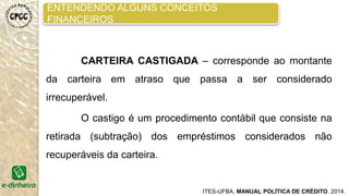ACOMPANHAMENTO DO CRÉDITO SOLICITADO
Agora vem uma das partes mais importantes que é o
acompanhamento do crédito. Após a concessão do crédito a cliente, D.
Rosa coloca em uma planilha todos os dados do crédito:
• Nome do cliente, endereço, telefone
• Número do contrato
• Data da concessão do crédito
• Tipo de crédito
Valor do crédito, juros e números de prestações
A planilha calcula o valor das prestações e quanto o solicitante
ainda deve para o banco.
É muito importante ter a planilha atualizada e colocar os dados
corretamente.
Assim, todos os dias, a agente de crédito acompanha pela
planilha quem está com as prestações em atraso.
ITES-UFBA, MANUAL POLÍTICA DE CRÉDITO. 2014.
 