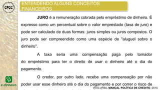 ENTENDENDO ALGUNS CONCEITOS
FINANCEIROS
ITES-UFBA, MANUAL POLÍTICA DE CRÉDITO. 2014.
CARTEIRA ATIVA BRUTA – o saldo dos empréstimos não
pagos até o fim do período, incluindo carteira ativa, em risco e
reestruturada, mas excluindo a carteira que tenha sido castigada. Os
juros a receber não devem ser incluídos.
CARTEIRA INADIMPLENTE – corresponde à soma de todas as
parcelas em atraso, no caso acima de 30 dias.
CARTEIRA EM RISCO – refere-se ao total das parcelas
vencidas e a vencer de empréstimo com atraso, no caso, superior a 30
dias.
 
