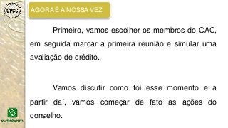 AGORA É A NOSSA VEZ
Primeiro, vamos escolher os membros do CAC,
em seguida marcar a primeira reunião e simular uma
avaliação de crédito.
Vamos discutir como foi esse momento e a
partir daí, vamos começar de fato as ações do
conselho.
 