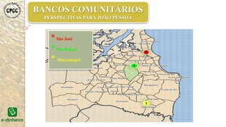 •03 Bancos Comunitários João Pessoa (São José, São Rafael, Muçumagro)
•01 Banco Comunitário Lagoa de Dentro (Lagoa)
•01 Banco Comunitário Pombal (Maringá)
•01 Banco Comunitário Remígio Discussão
03
01
01
01
BANCOS COMUNITÁRIOS
PERSPECTIVAS PARAA PARÍBA
 