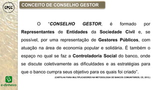 CONCEITO DE CONSELHO GESTOR
O “CONSELHO GESTOR, é formado por
Representantes de Entidades da Sociedade Civil e, se
possível, por uma representação de Gestores Públicos, com
atuação na área de economia popular e solidária. É também o
espaço no qual se faz a Controladoria Social do banco, onde
se discute coletivamente as dificuldades e as estratégias para
que o banco cumpra seus objetivo para os quais foi criado”.
(CARTILHA PARA MULTIPLICADORES NA METODOLOGIA DE BANCOS COMUNITÁRIOS, CE, 2012.)
 