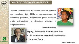 CONCEITO DE CONSELHO GESTOR
“Seriam uma instância máxima de decisão, formada
por membros dos BCDs e representantes de
entidades parcerias, responsável pelas decisões
mais estratégicas e diretrizes maiores d
empreendimento”.
Genauto França Filho
“Espaço Público de Proximidade” Seu
funcionamento se assemelha ao de uma
Assembleia Geral.
Jean Louis Laville
 