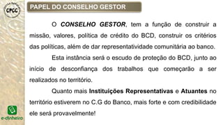 PAPEL DO CONSELHO GESTOR
O CONSELHO GESTOR, tem a função de construir a
missão, valores, política de crédito do BCD, construir os critérios
das políticas, além de dar representatividade comunitária ao banco.
Esta instância será o escudo de proteção do BCD, junto ao
início de desconfiança dos trabalhos que começarão a ser
realizados no território.
Quanto mais Instituições Representativas e Atuantes no
território estiverem no C.G do Banco, mais forte e com credibilidade
ele será provavelmente!
 