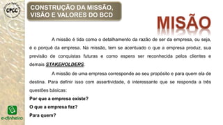 A missão é tida como o detalhamento da razão de ser da empresa, ou seja,
é o porquê da empresa. Na missão, tem se acentuado o que a empresa produz, sua
previsão de conquistas futuras e como espera ser reconhecida pelos clientes e
demais STAKEHOLDERS.
A missão de uma empresa corresponde ao seu propósito e para quem ela de
destina. Para definir isso com assertividade, é interessante que se responda a três
questões básicas:
Por que a empresa existe?
O que a empresa faz?
Para quem?
CONSTRUÇÃO DA MISSÃO,
VISÃO E VALORES DO BCD
 