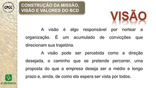 A visão é algo responsável por nortear a
organização. É um acumulado de convicções que
direcionam sua trajetória.
A visão pode ser percebida como a direção
desejada, o caminho que se pretende percorrer, uma
proposta do que a empresa deseja ser a médio e longo
prazo e, ainda, de como ela espera ser vista por todos.
CONSTRUÇÃO DA MISSÃO,
VISÃO E VALORES DO BCD
 